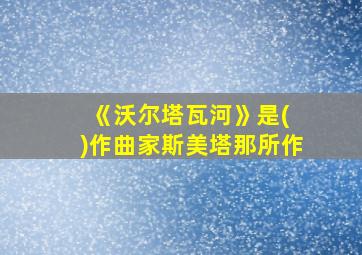 《沃尔塔瓦河》是( )作曲家斯美塔那所作